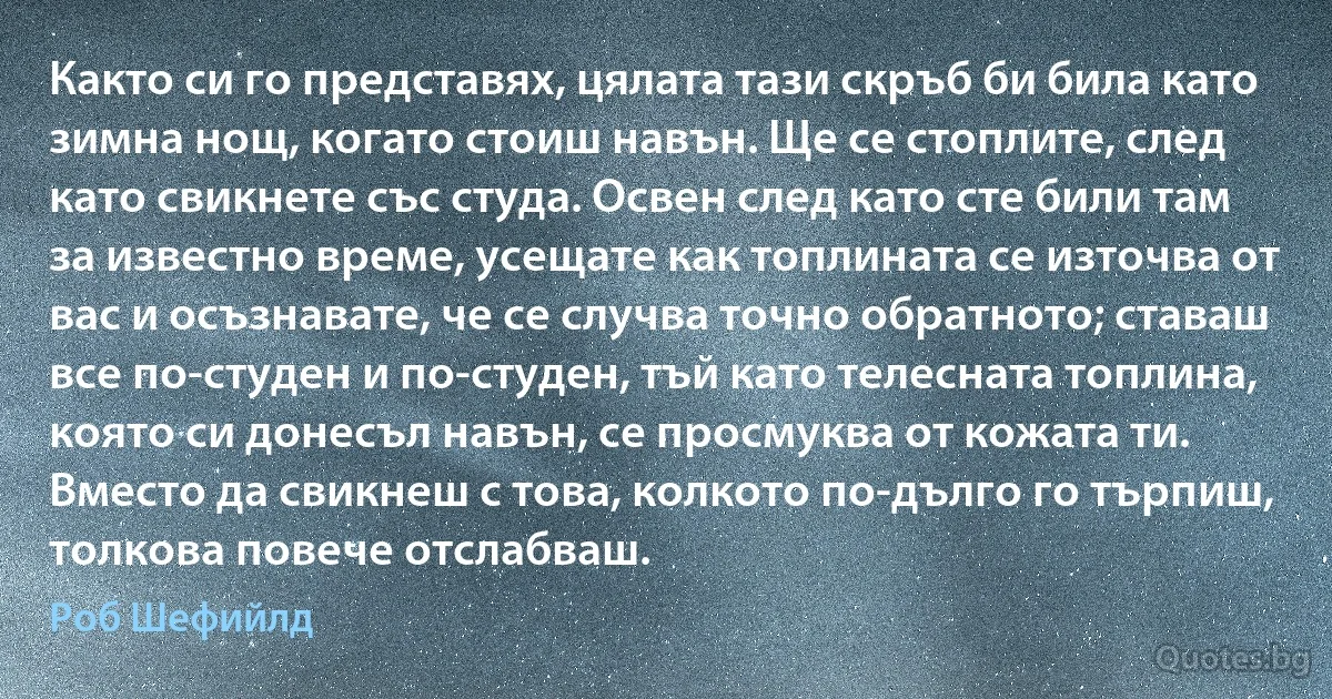 Както си го представях, цялата тази скръб би била като зимна нощ, когато стоиш навън. Ще се стоплите, след като свикнете със студа. Освен след като сте били там за известно време, усещате как топлината се източва от вас и осъзнавате, че се случва точно обратното; ставаш все по-студен и по-студен, тъй като телесната топлина, която си донесъл навън, се просмуква от кожата ти. Вместо да свикнеш с това, колкото по-дълго го търпиш, толкова повече отслабваш. (Роб Шефийлд)