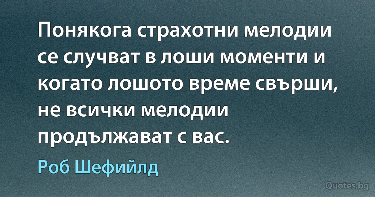 Понякога страхотни мелодии се случват в лоши моменти и когато лошото време свърши, не всички мелодии продължават с вас. (Роб Шефийлд)