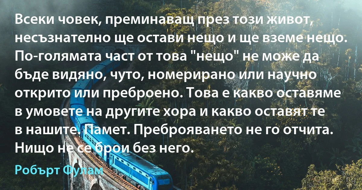 Всеки човек, преминаващ през този живот, несъзнателно ще остави нещо и ще вземе нещо. По-голямата част от това "нещо" не може да бъде видяно, чуто, номерирано или научно открито или преброено. Това е какво оставяме в умовете на другите хора и какво оставят те в нашите. Памет. Преброяването не го отчита. Нищо не се брои без него. (Робърт Фулам)