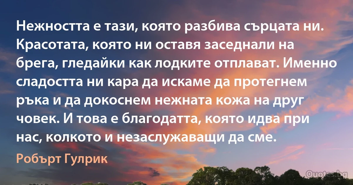 Нежността е тази, която разбива сърцата ни. Красотата, която ни оставя заседнали на брега, гледайки как лодките отплават. Именно сладостта ни кара да искаме да протегнем ръка и да докоснем нежната кожа на друг човек. И това е благодатта, която идва при нас, колкото и незаслужаващи да сме. (Робърт Гулрик)