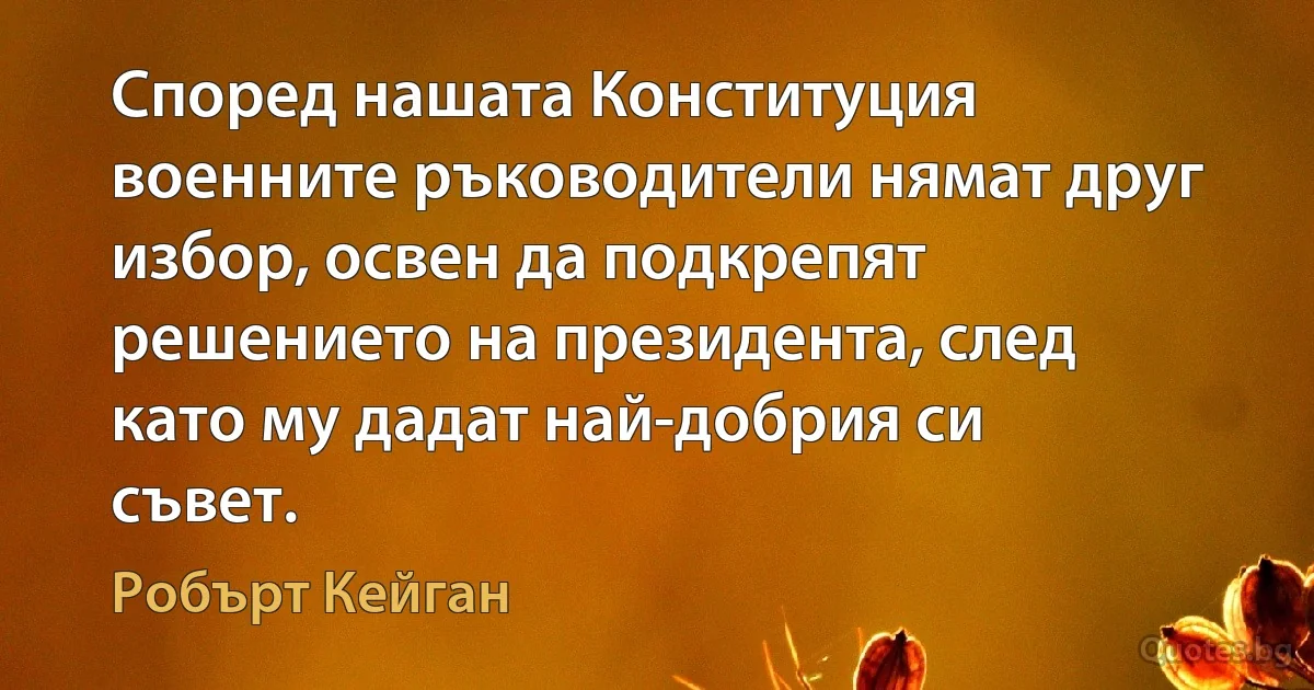 Според нашата Конституция военните ръководители нямат друг избор, освен да подкрепят решението на президента, след като му дадат най-добрия си съвет. (Робърт Кейган)