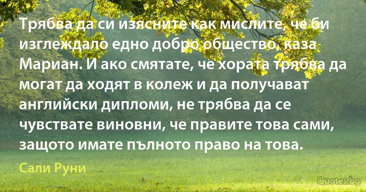 Трябва да си изясните как мислите, че би изглеждало едно добро общество, каза Мариан. И ако смятате, че хората трябва да могат да ходят в колеж и да получават английски дипломи, не трябва да се чувствате виновни, че правите това сами, защото имате пълното право на това. (Сали Руни)