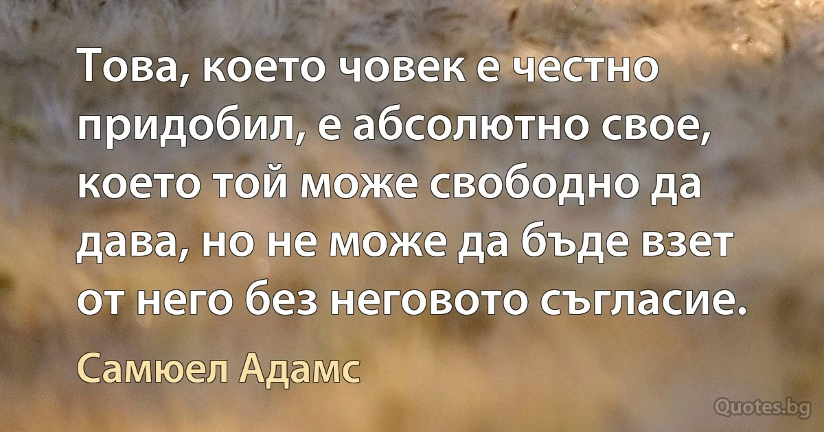 Това, което човек е честно придобил, е абсолютно свое, което той може свободно да дава, но не може да бъде взет от него без неговото съгласие. (Самюел Адамс)