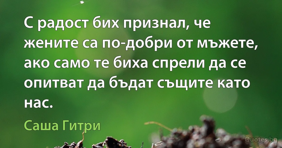 С радост бих признал, че жените са по-добри от мъжете, ако само те биха спрели да се опитват да бъдат същите като нас. (Саша Гитри)