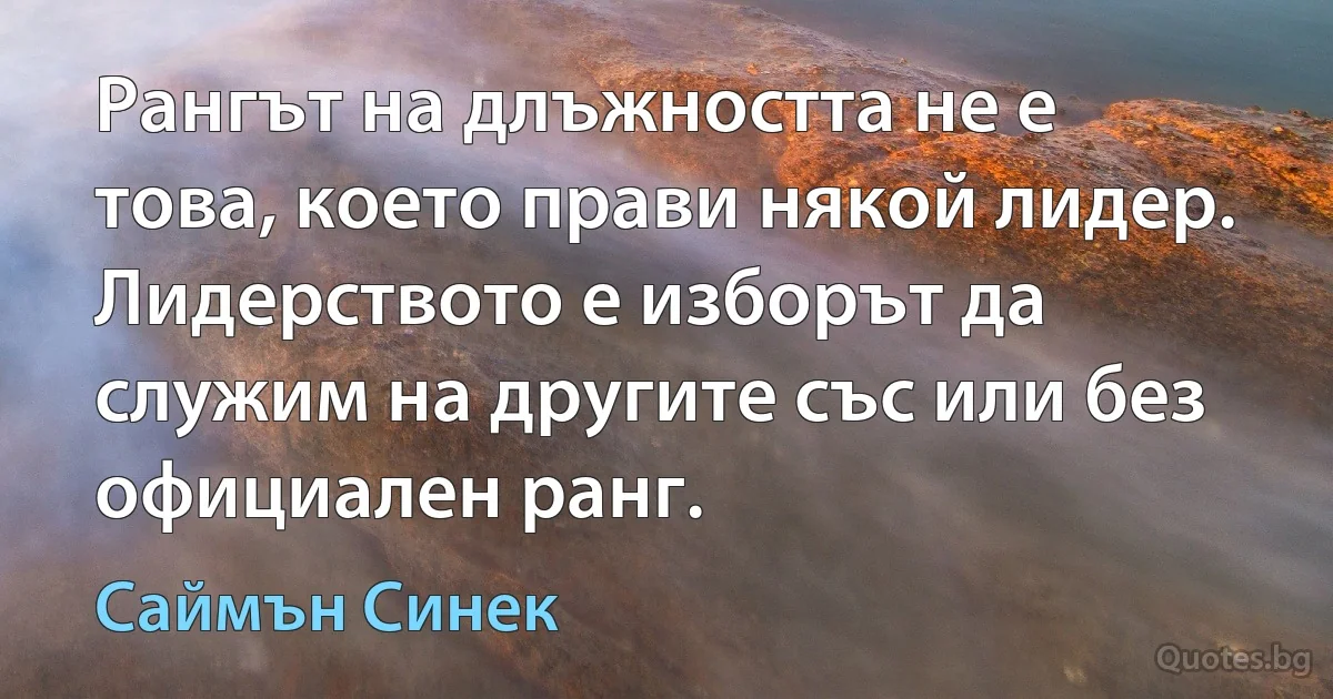 Рангът на длъжността не е това, което прави някой лидер. Лидерството е изборът да служим на другите със или без официален ранг. (Саймън Синек)