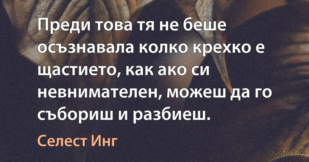 Преди това тя не беше осъзнавала колко крехко е щастието, как ако си невнимателен, можеш да го събориш и разбиеш. (Селест Инг)