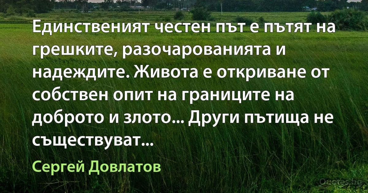 Единственият честен път е пътят на грешките, разочарованията и надеждите. Живота е откриване от собствен опит на границите на доброто и злото... Други пътища не съществуват... (Сергей Довлатов)