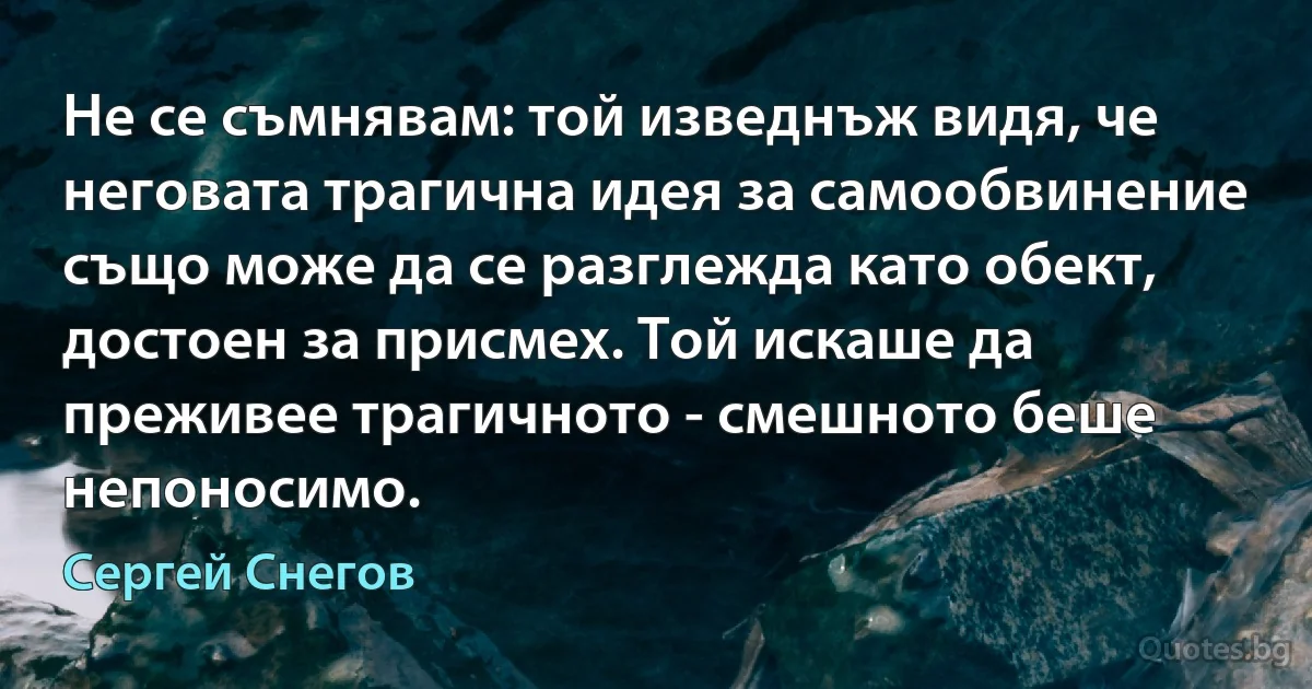 Не се съмнявам: той изведнъж видя, че неговата трагична идея за самообвинение също може да се разглежда като обект, достоен за присмех. Той искаше да преживее трагичното - смешното беше непоносимо. (Сергей Снегов)