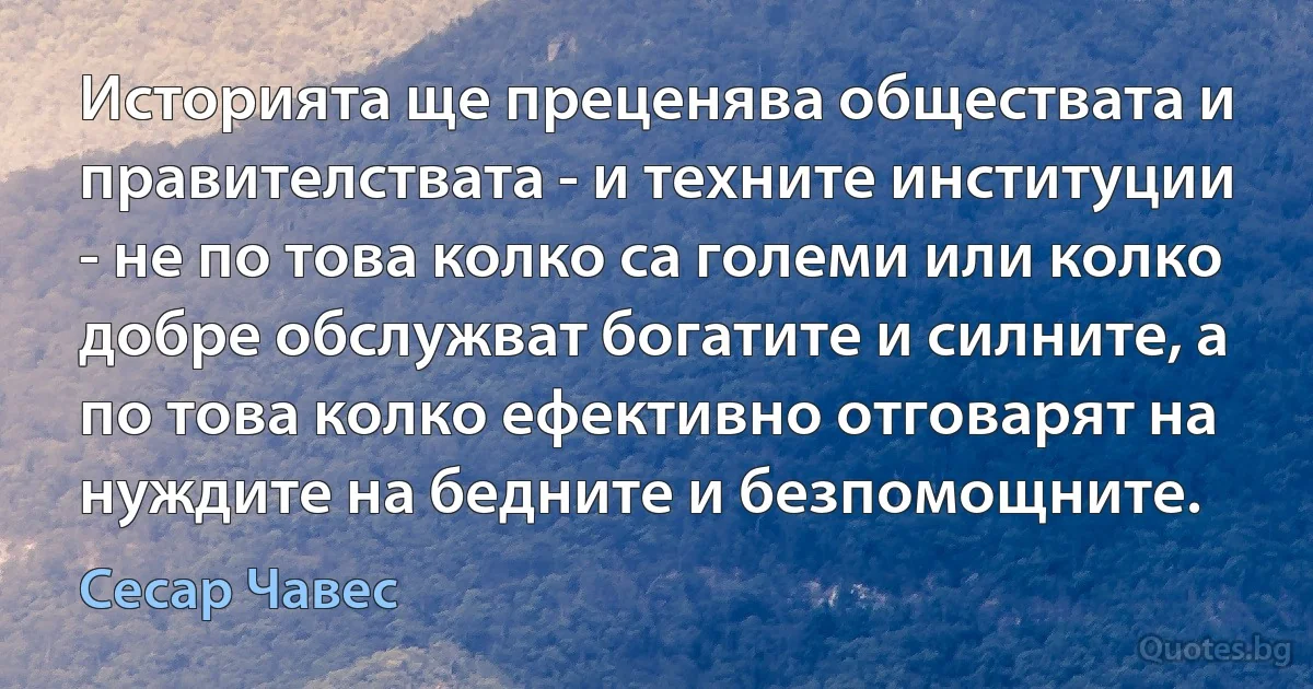 Историята ще преценява обществата и правителствата - и техните институции - не по това колко са големи или колко добре обслужват богатите и силните, а по това колко ефективно отговарят на нуждите на бедните и безпомощните. (Сесар Чавес)