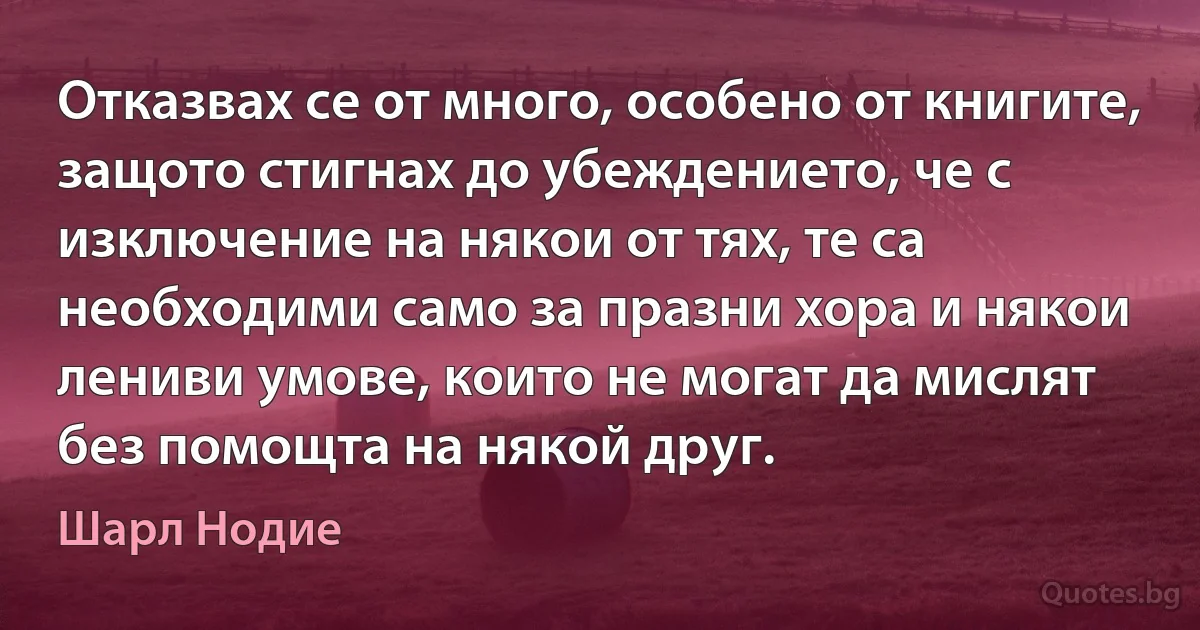 Отказвах се от много, особено от книгите, защото стигнах до убеждението, че с изключение на някои от тях, те са необходими само за празни хора и някои лениви умове, които не могат да мислят без помощта на някой друг. (Шарл Нодие)