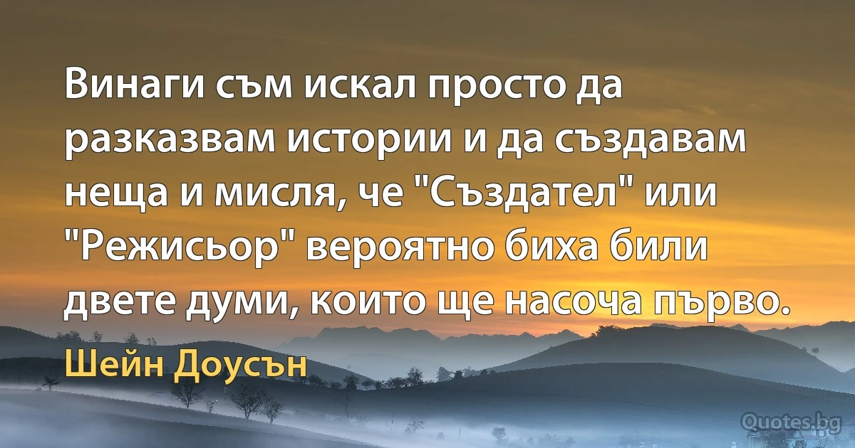 Винаги съм искал просто да разказвам истории и да създавам неща и мисля, че "Създател" или "Режисьор" вероятно биха били двете думи, които ще насоча първо. (Шейн Доусън)