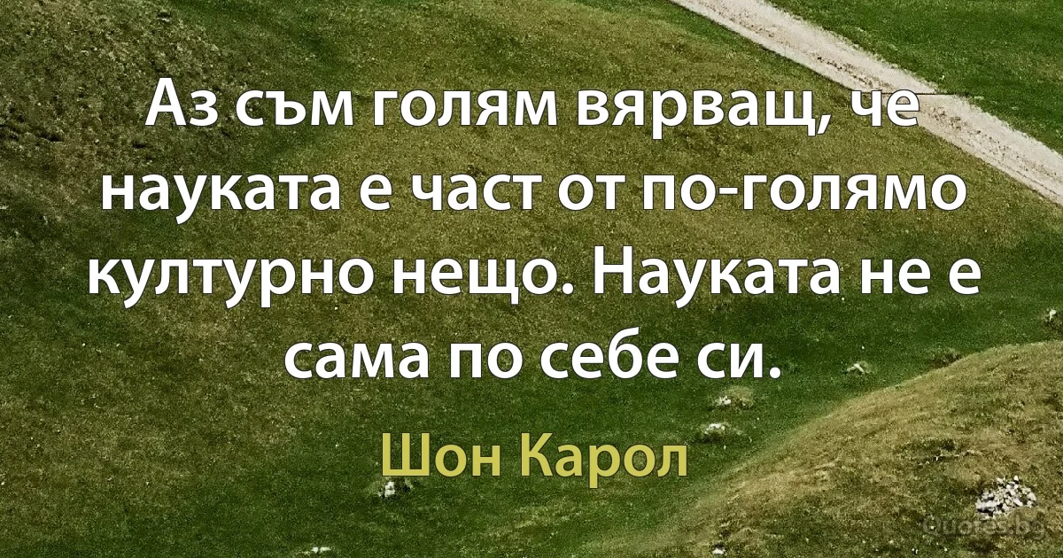 Аз съм голям вярващ, че науката е част от по-голямо културно нещо. Науката не е сама по себе си. (Шон Карол)