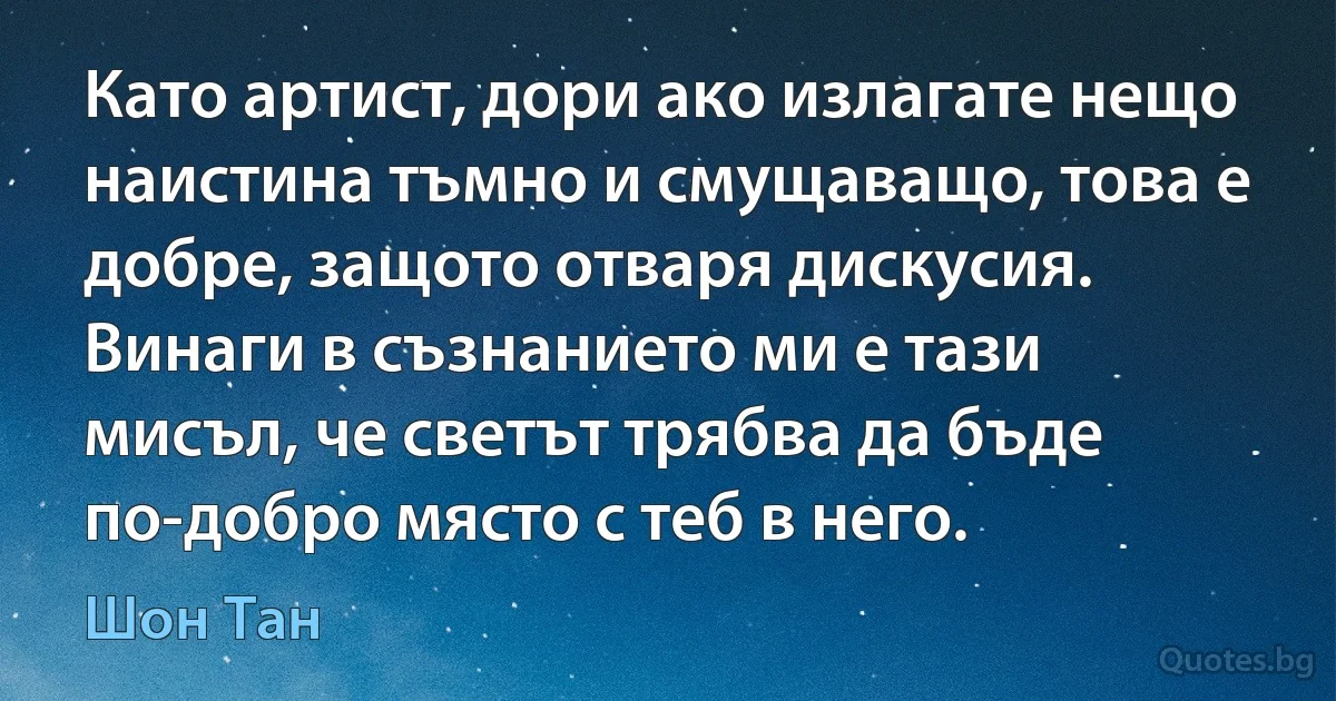 Като артист, дори ако излагате нещо наистина тъмно и смущаващо, това е добре, защото отваря дискусия. Винаги в съзнанието ми е тази мисъл, че светът трябва да бъде по-добро място с теб в него. (Шон Тан)