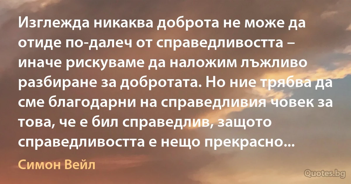 Изглежда никаква доброта не може да отиде по-далеч от справедливостта – иначе рискуваме да наложим лъжливо разбиране за добротата. Но ние трябва да сме благодарни на справедливия човек за това, че е бил справедлив, защото справедливостта е нещо прекрасно... (Симон Вейл)