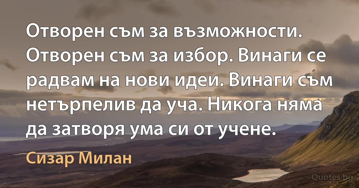 Отворен съм за възможности. Отворен съм за избор. Винаги се радвам на нови идеи. Винаги съм нетърпелив да уча. Никога няма да затворя ума си от учене. (Сизар Милан)