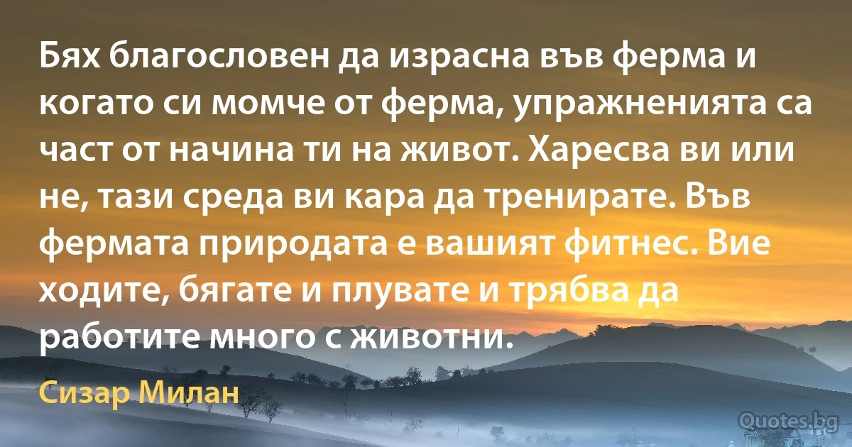 Бях благословен да израсна във ферма и когато си момче от ферма, упражненията са част от начина ти на живот. Харесва ви или не, тази среда ви кара да тренирате. Във фермата природата е вашият фитнес. Вие ходите, бягате и плувате и трябва да работите много с животни. (Сизар Милан)