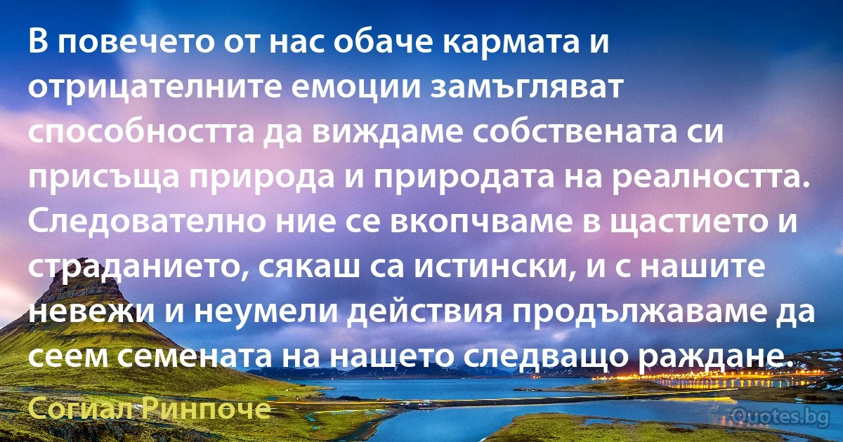 В повечето от нас обаче кармата и отрицателните емоции замъгляват способността да виждаме собствената си присъща природа и природата на реалността. Следователно ние се вкопчваме в щастието и страданието, сякаш са истински, и с нашите невежи и неумели действия продължаваме да сеем семената на нашето следващо раждане. (Согиал Ринпоче)