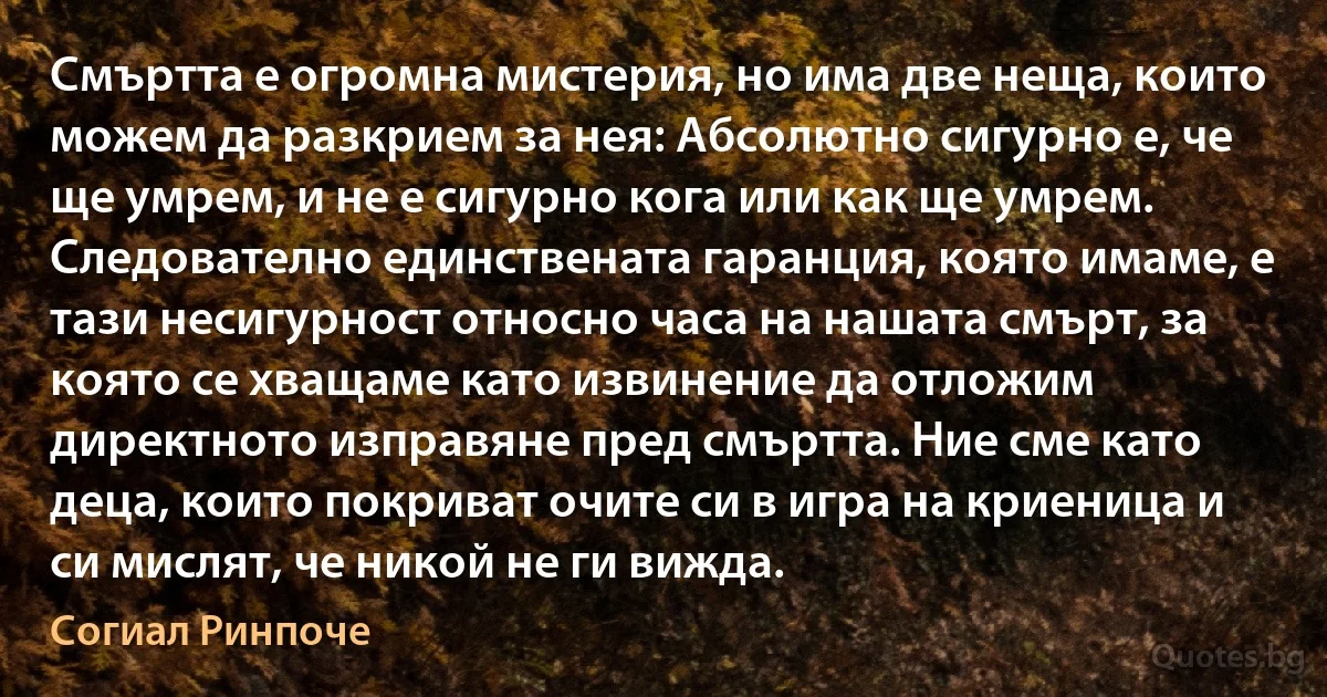 Смъртта е огромна мистерия, но има две неща, които можем да разкрием за нея: Абсолютно сигурно е, че ще умрем, и не е сигурно кога или как ще умрем. Следователно единствената гаранция, която имаме, е тази несигурност относно часа на нашата смърт, за която се хващаме като извинение да отложим директното изправяне пред смъртта. Ние сме като деца, които покриват очите си в игра на криеница и си мислят, че никой не ги вижда. (Согиал Ринпоче)