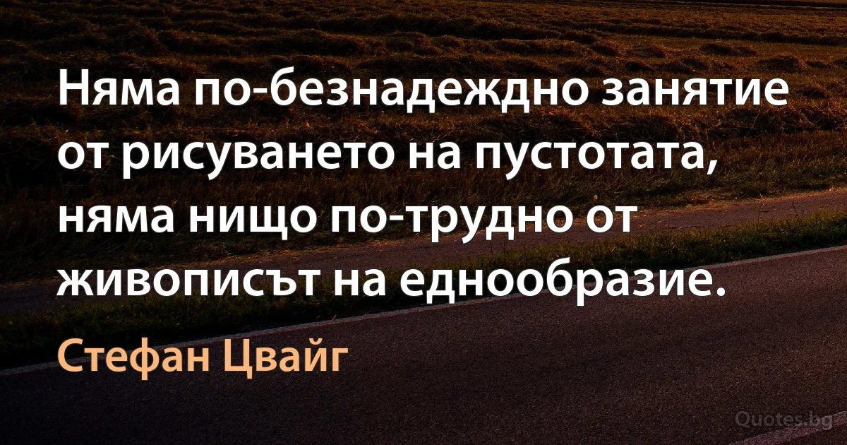 Няма по-безнадеждно занятие от рисуването на пустотата, няма нищо по-трудно от живописът на еднообразие. (Стефан Цвайг)