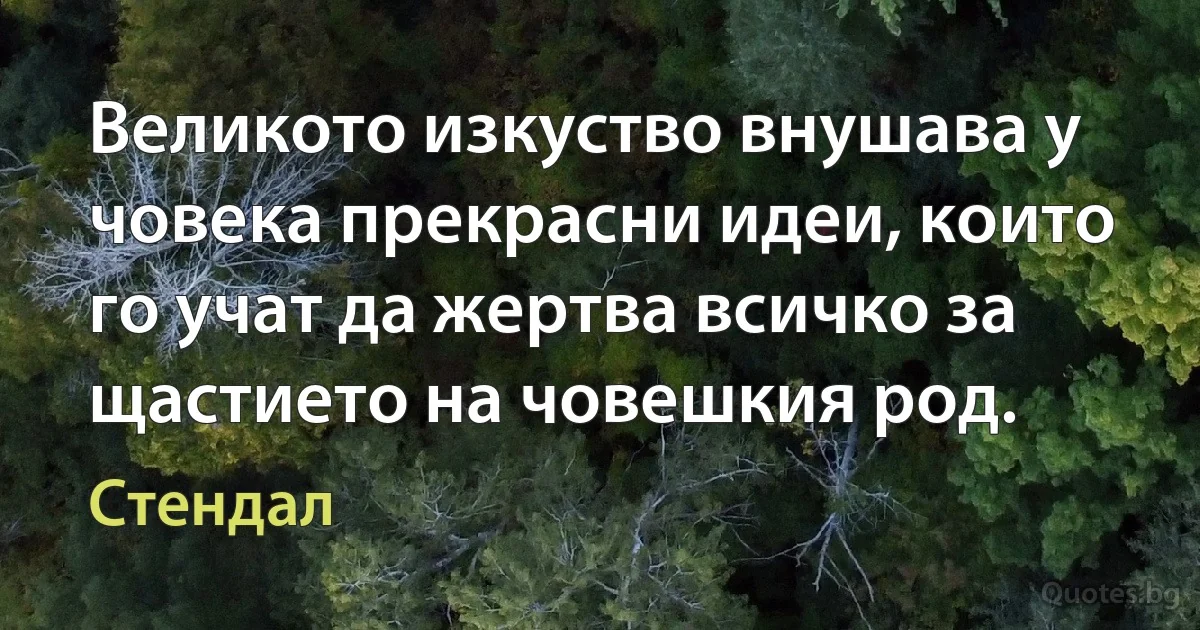 Великото изкуство внушава у човека прекрасни идеи, които го учат да жертва всичко за щастието на човешкия род. (Стендал)