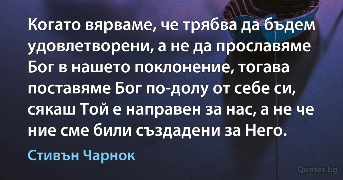 Когато вярваме, че трябва да бъдем удовлетворени, а не да прославяме Бог в нашето поклонение, тогава поставяме Бог по-долу от себе си, сякаш Той е направен за нас, а не че ние сме били създадени за Него. (Стивън Чарнок)