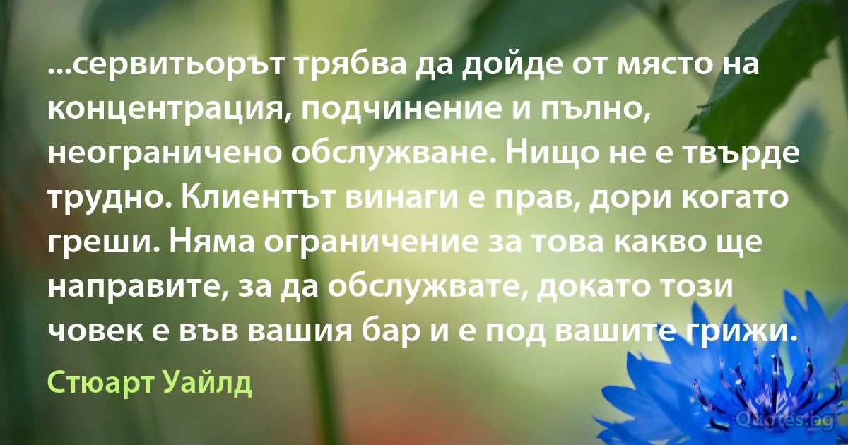 ...сервитьорът трябва да дойде от място на концентрация, подчинение и пълно, неограничено обслужване. Нищо не е твърде трудно. Клиентът винаги е прав, дори когато греши. Няма ограничение за това какво ще направите, за да обслужвате, докато този човек е във вашия бар и е под вашите грижи. (Стюарт Уайлд)