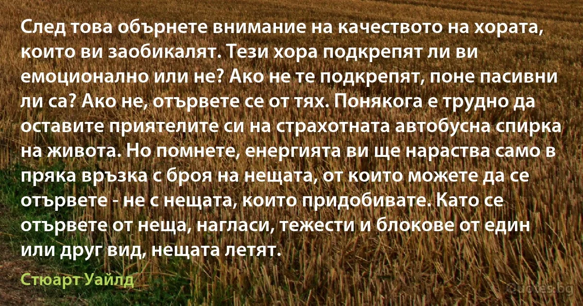 След това обърнете внимание на качеството на хората, които ви заобикалят. Тези хора подкрепят ли ви емоционално или не? Ако не те подкрепят, поне пасивни ли са? Ако не, отървете се от тях. Понякога е трудно да оставите приятелите си на страхотната автобусна спирка на живота. Но помнете, енергията ви ще нараства само в пряка връзка с броя на нещата, от които можете да се отървете - не с нещата, които придобивате. Като се отървете от неща, нагласи, тежести и блокове от един или друг вид, нещата летят. (Стюарт Уайлд)