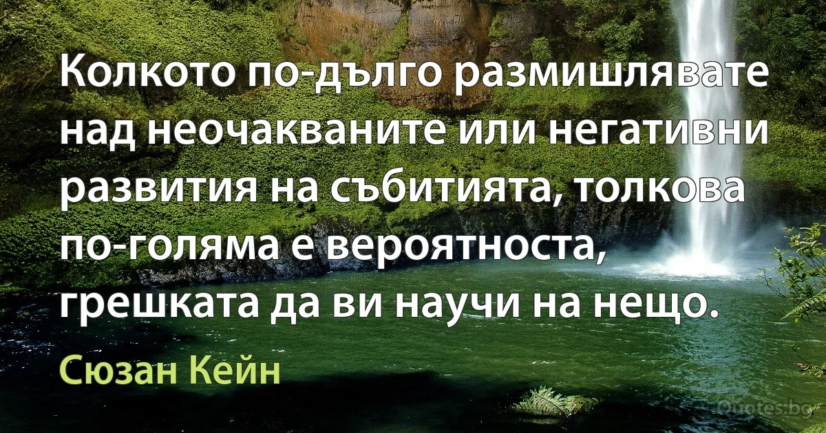 Колкото по-дълго размишлявате над неочакваните или негативни развития на събитията, толкова по-голяма е вероятноста, грешката да ви научи на нещо. (Сюзан Кейн)