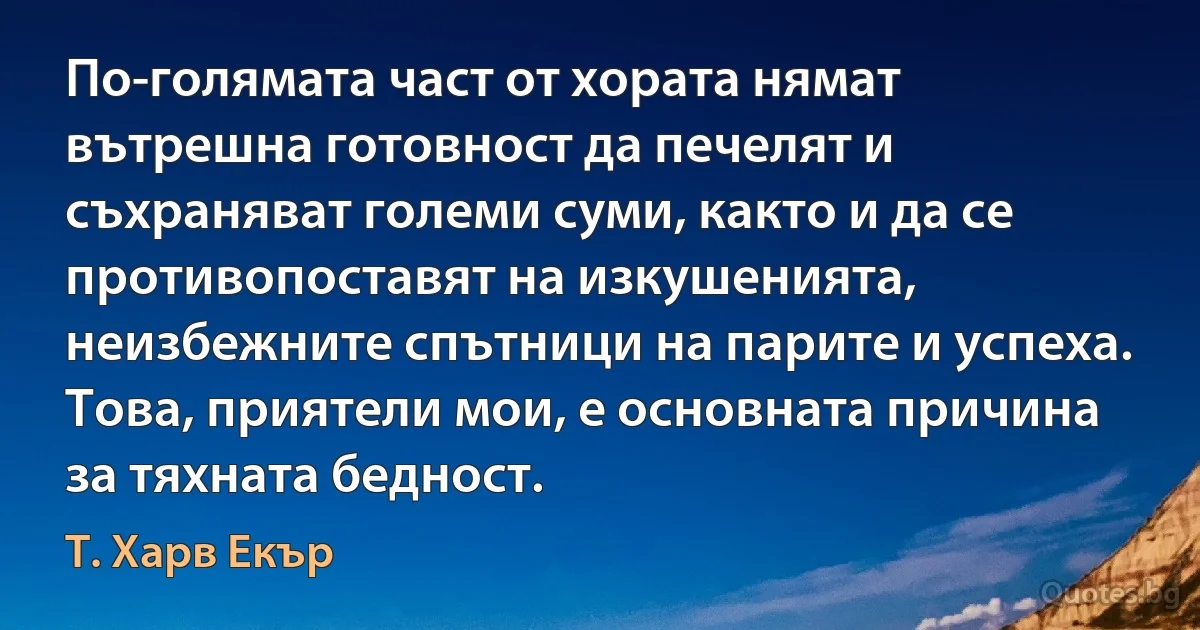 По-голямата част от хората нямат вътрешна готовност да печелят и съхраняват големи суми, както и да се противопоставят на изкушенията, неизбежните спътници на парите и успеха. Това, приятели мои, е основната причина за тяхната бедност. (Т. Харв Екър)