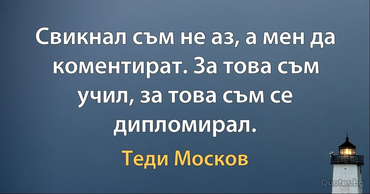 Свикнал съм не аз, а мен да коментират. За това съм учил, за това съм се дипломирал. (Теди Москов)