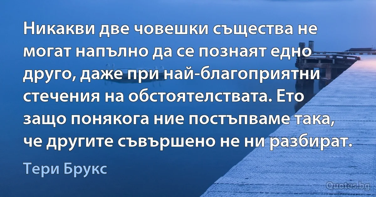 Никакви две човешки същества не могат напълно да се познаят едно друго, даже при най-благоприятни стечения на обстоятелствата. Ето защо понякога ние постъпваме така, че другите съвършено не ни разбират. (Тери Брукс)