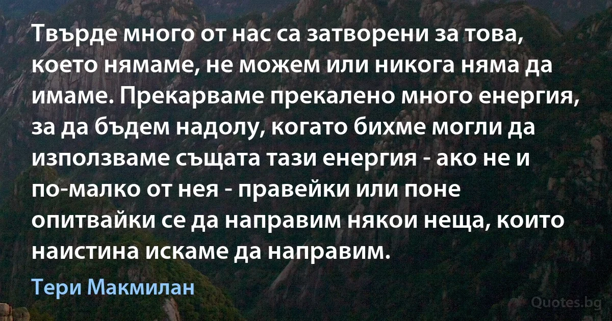 Твърде много от нас са затворени за това, което нямаме, не можем или никога няма да имаме. Прекарваме прекалено много енергия, за да бъдем надолу, когато бихме могли да използваме същата тази енергия - ако не и по-малко от нея - правейки или поне опитвайки се да направим някои неща, които наистина искаме да направим. (Тери Макмилан)