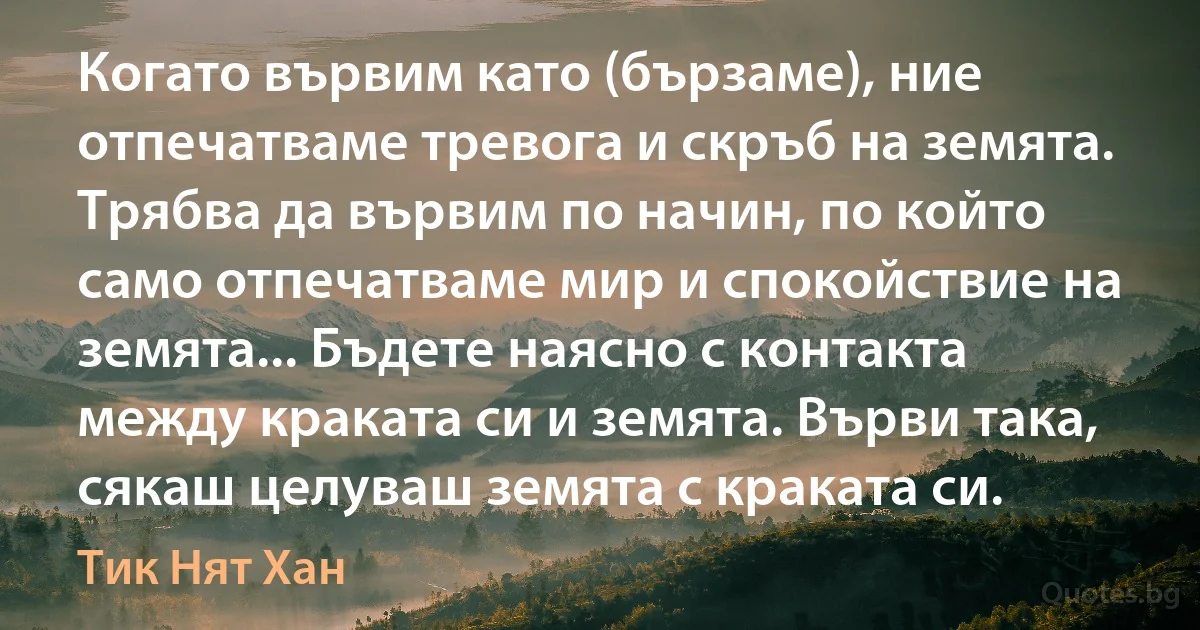 Когато вървим като (бързаме), ние отпечатваме тревога и скръб на земята. Трябва да вървим по начин, по който само отпечатваме мир и спокойствие на земята... Бъдете наясно с контакта между краката си и земята. Върви така, сякаш целуваш земята с краката си. (Тик Нят Хан)