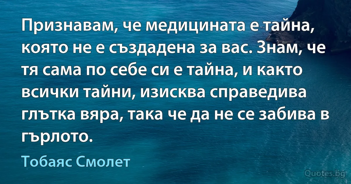 Признавам, че медицината е тайна, която не е създадена за вас. Знам, че тя сама по себе си е тайна, и както всички тайни, изисква справедива глътка вяра, така че да не се забива в гърлото. (Тобаяс Смолет)