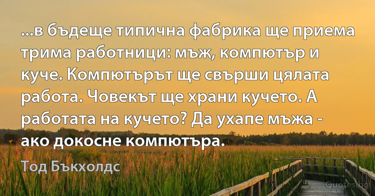 ...в бъдеще типична фабрика ще приема трима работници: мъж, компютър и куче. Компютърът ще свърши цялата работа. Човекът ще храни кучето. А работата на кучето? Да ухапе мъжа - ако докосне компютъра. (Тод Бъкхолдс)