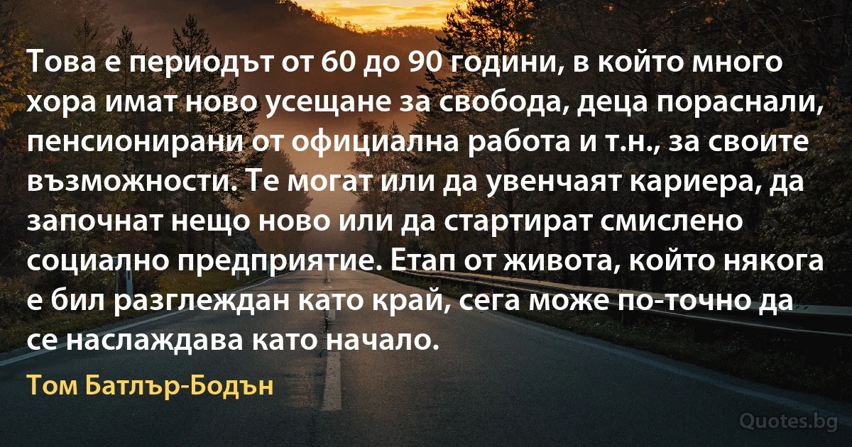 Това е периодът от 60 до 90 години, в който много хора имат ново усещане за свобода, деца пораснали, пенсионирани от официална работа и т.н., за своите възможности. Те могат или да увенчаят кариера, да започнат нещо ново или да стартират смислено социално предприятие. Етап от живота, който някога е бил разглеждан като край, сега може по-точно да се наслаждава като начало. (Том Батлър-Бодън)