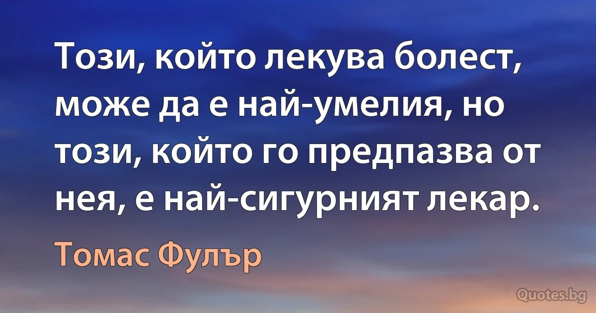 Този, който лекува болест, може да е най-умелия, но този, който го предпазва от нея, е най-сигурният лекар. (Томас Фулър)