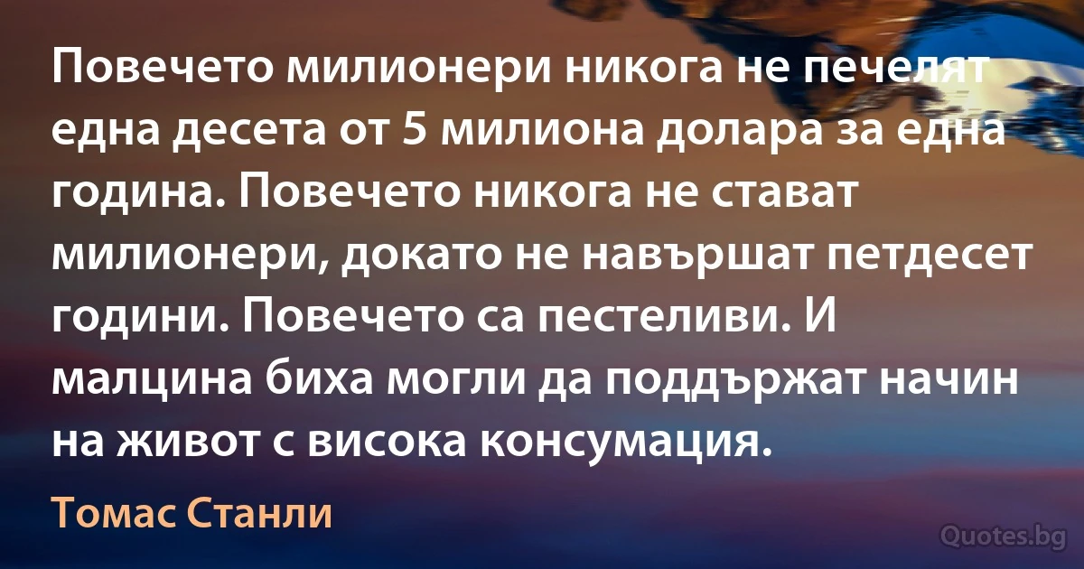 Повечето милионери никога не печелят една десета от 5 милиона долара за една година. Повечето никога не стават милионери, докато не навършат петдесет години. Повечето са пестеливи. И малцина биха могли да поддържат начин на живот с висока консумация. (Томас Станли)