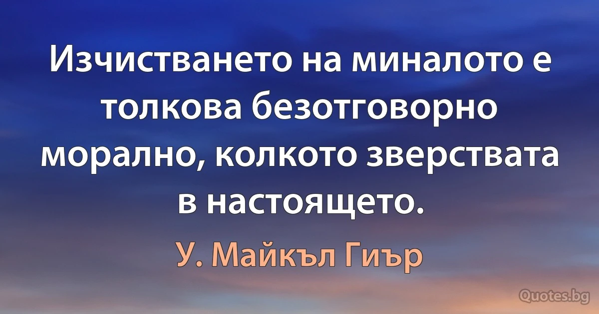 Изчистването на миналото е толкова безотговорно морално, колкото зверствата в настоящето. (У. Майкъл Гиър)