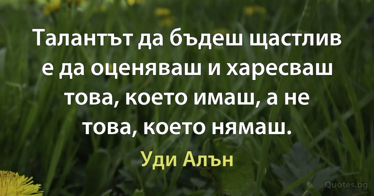 Талантът да бъдеш щастлив е да оценяваш и харесваш това, което имаш, а не това, което нямаш. (Уди Алън)