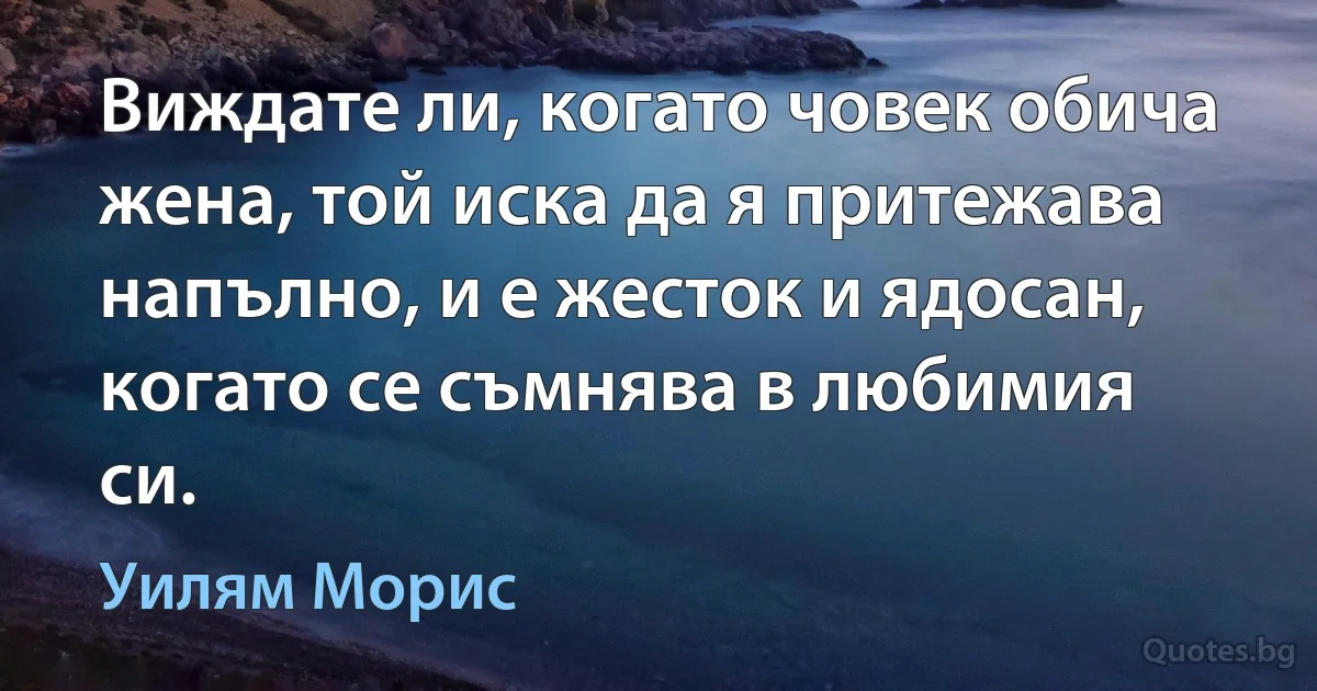 Виждате ли, когато човек обича жена, той иска да я притежава напълно, и е жесток и ядосан, когато се съмнява в любимия си. (Уилям Морис)