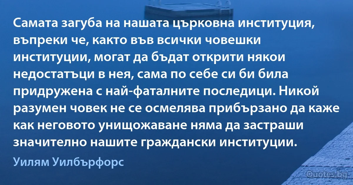 Самата загуба на нашата църковна институция, въпреки че, както във всички човешки институции, могат да бъдат открити някои недостатъци в нея, сама по себе си би била придружена с най-фаталните последици. Никой разумен човек не се осмелява прибързано да каже как неговото унищожаване няма да застраши значително нашите граждански институции. (Уилям Уилбърфорс)