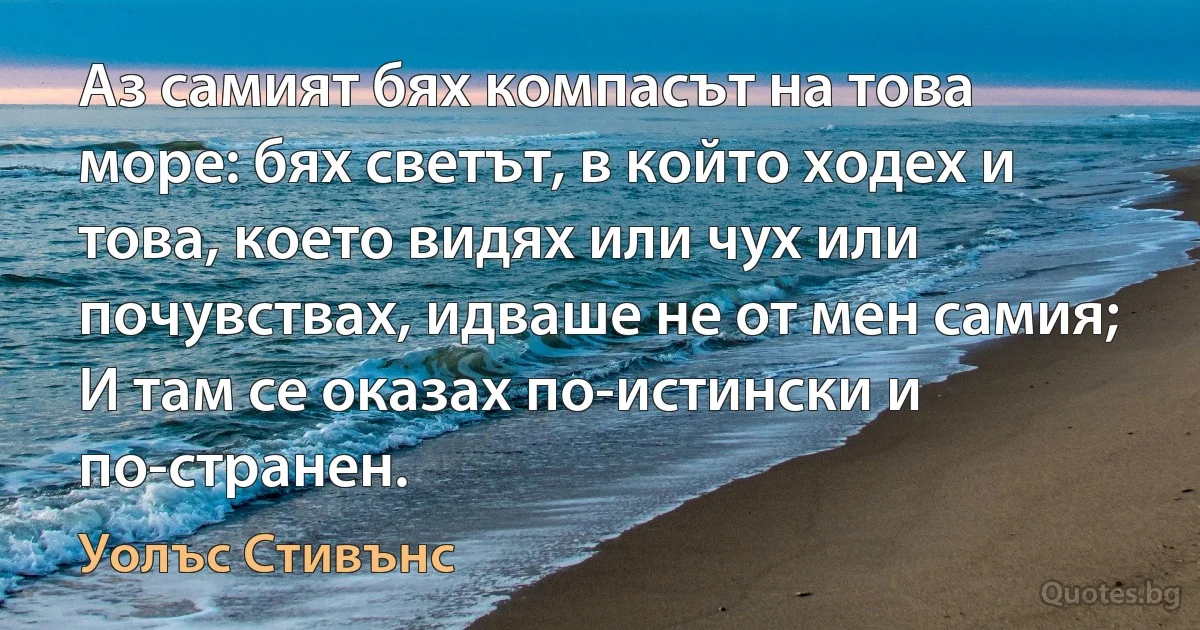 Аз самият бях компасът на това море: бях светът, в който ходех и това, което видях или чух или почувствах, идваше не от мен самия; И там се оказах по-истински и по-странен. (Уолъс Стивънс)