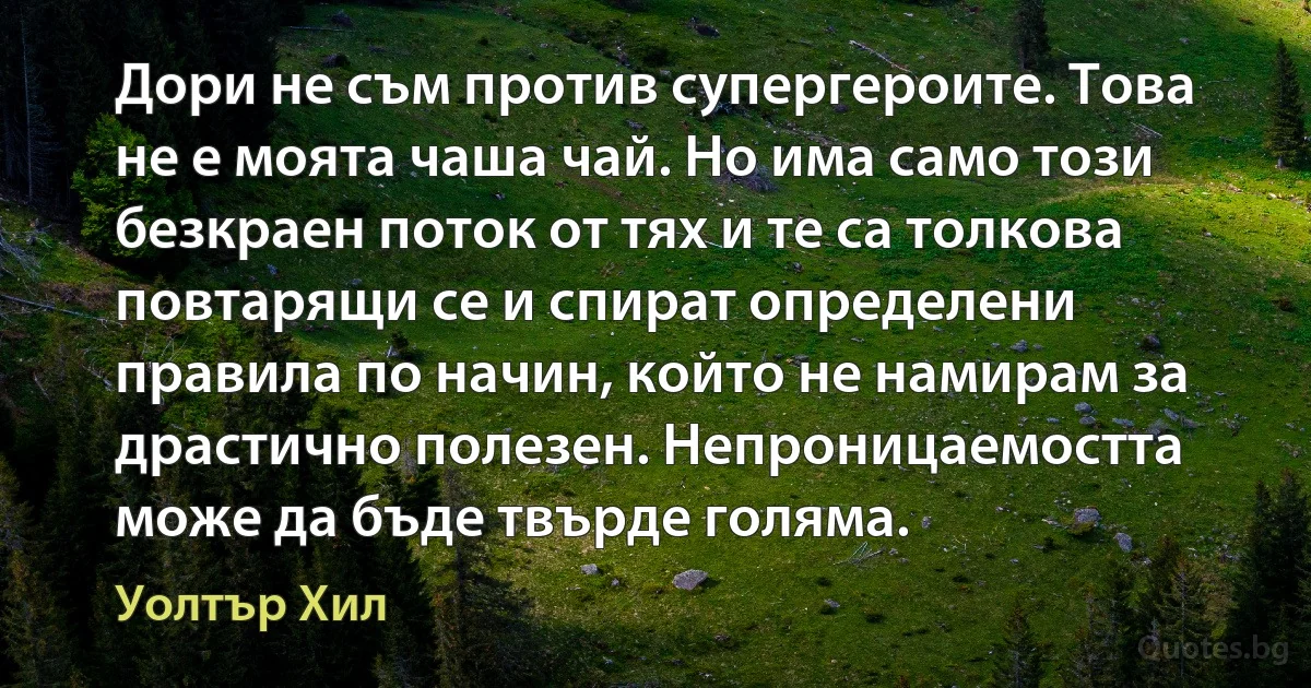 Дори не съм против супергероите. Това не е моята чаша чай. Но има само този безкраен поток от тях и те са толкова повтарящи се и спират определени правила по начин, който не намирам за драстично полезен. Непроницаемостта може да бъде твърде голяма. (Уолтър Хил)