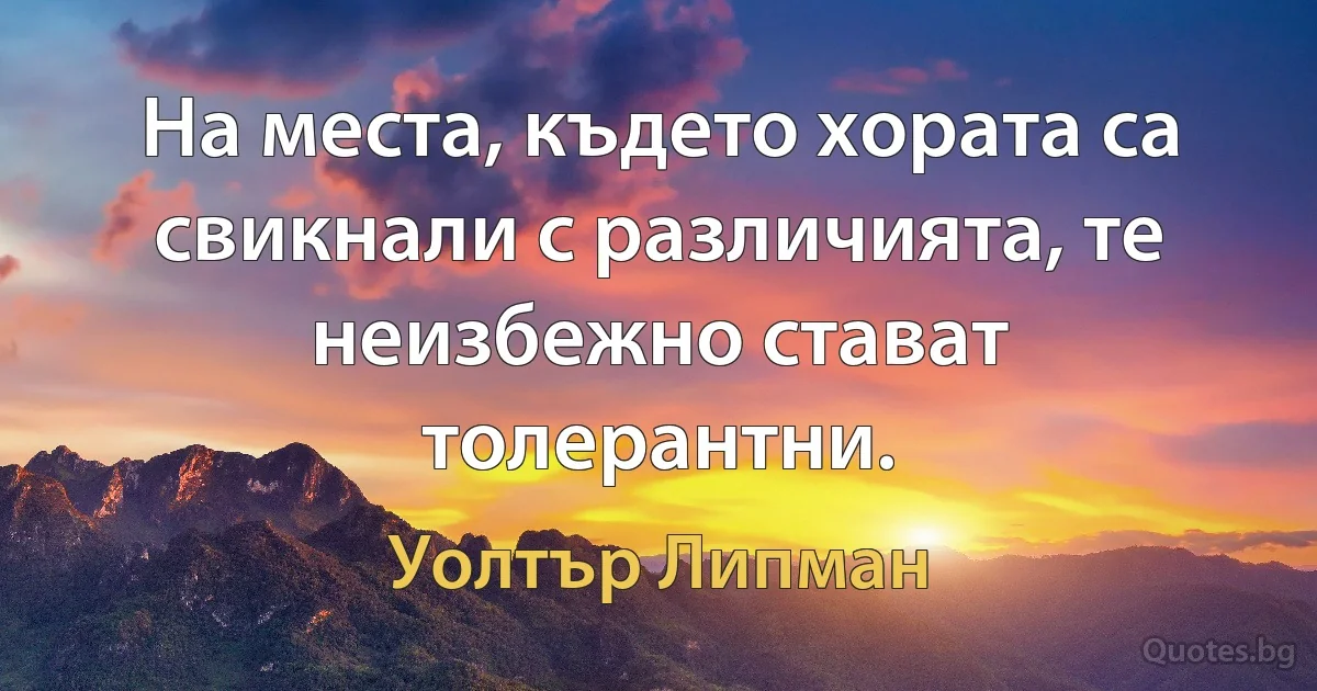 На места, където хората са свикнали с различията, те неизбежно стават толерантни. (Уолтър Липман)