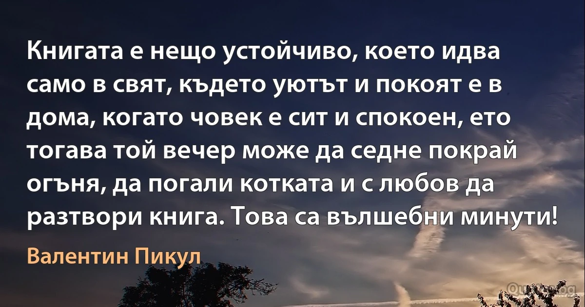 Книгата е нещо устойчиво, което идва само в свят, където уютът и покоят е в дома, когато човек е сит и спокоен, ето тогава той вечер може да седне покрай огъня, да погали котката и с любов да разтвори книга. Това са вълшебни минути! (Валентин Пикул)