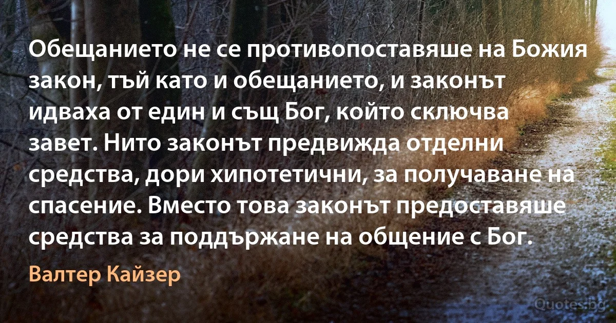 Обещанието не се противопоставяше на Божия закон, тъй като и обещанието, и законът идваха от един и същ Бог, който сключва завет. Нито законът предвижда отделни средства, дори хипотетични, за получаване на спасение. Вместо това законът предоставяше средства за поддържане на общение с Бог. (Валтер Кайзер)