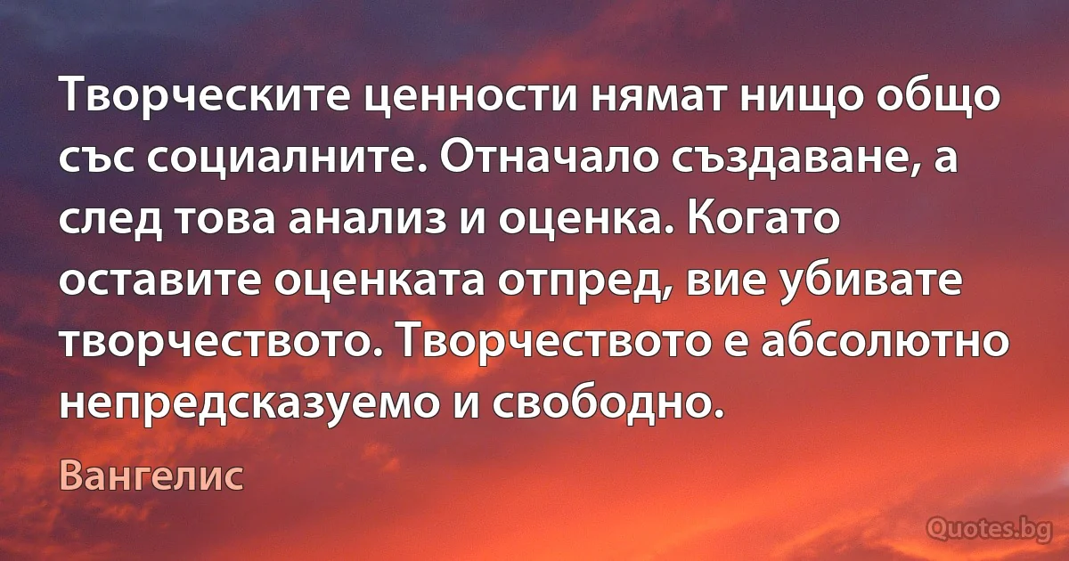 Творческите ценности нямат нищо общо със социалните. Отначало създаване, а след това анализ и оценка. Когато оставите оценката отпред, вие убивате творчеството. Творчеството е абсолютно непредсказуемо и свободно. (Вангелис)