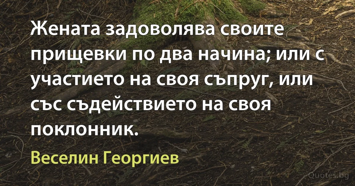 Жената задоволява своите прищевки по два начина; или с участието на своя съпруг, или със съдействието на своя поклонник. (Веселин Георгиев)