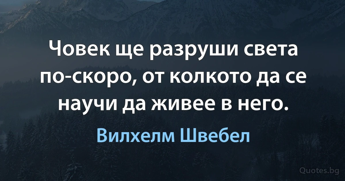 Човек ще разруши света по-скоро, от колкото да се научи да живее в него. (Вилхелм Швебел)